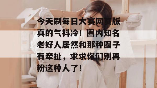 今天刷每日大赛网页版真的气抖冷！圈内知名老好人居然和那种圈子有牵扯，求求你们别再粉这种人了！