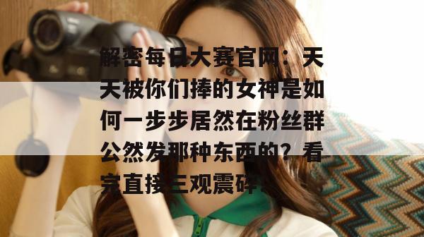 解密每日大赛官网：天天被你们捧的女神是如何一步步居然在粉丝群公然发那种东西的？看完直接三观震碎！
