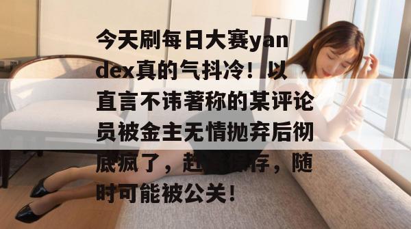 今天刷每日大赛yandex真的气抖冷！以直言不讳著称的某评论员被金主无情抛弃后彻底疯了，赶紧保存，随时可能被公关！