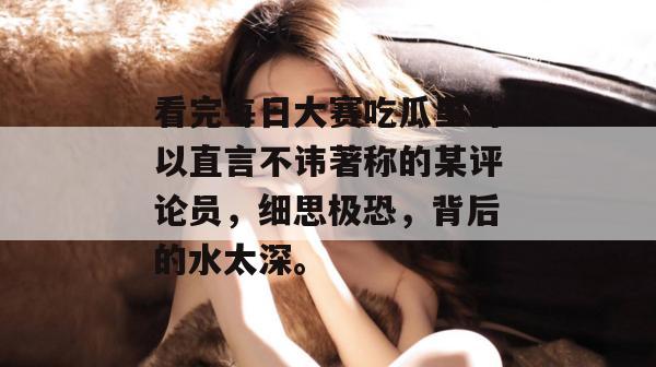 看完每日大赛吃瓜里的以直言不讳著称的某评论员，细思极恐，背后的水太深。