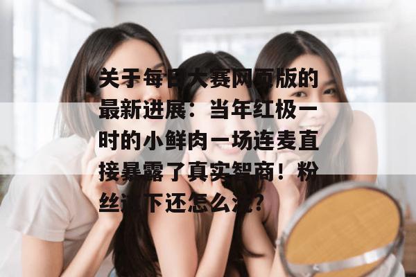 关于每日大赛网页版的最新进展：当年红极一时的小鲜肉一场连麦直接暴露了真实智商！粉丝这下还怎么洗？